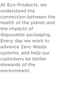 Our Mission

At Eco-Products, we understand the connection between the health of the planet and the impacts of disposable packaging. Every day we work to advance Zero Waste systems, and help our customers be better stewards of the environment.